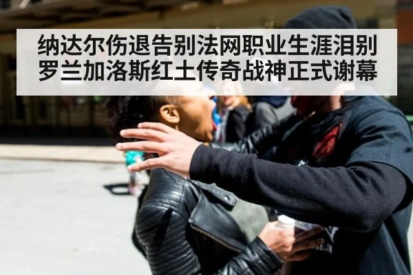 纳达尔伤退告别法网职业生涯泪别罗兰加洛斯红土传奇战神正式谢幕